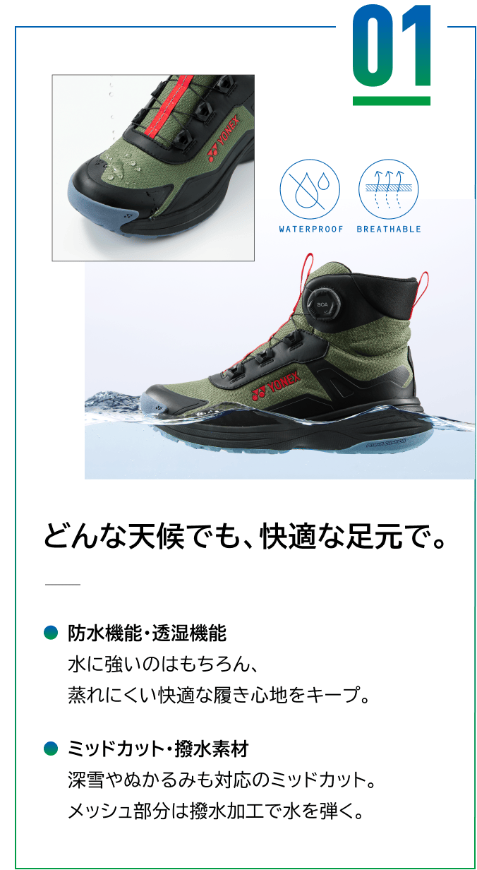 01 どんな天候でも、快適な足元で。防水機能・透湿機能 水に強いのはもちろん、蒸れにくい快適な履き心地をキープ。 ミッドカット・撥水素材 深雪やぬかるみも対応のミッドカット。メッシュ部分は撥水加工で水を弾く。