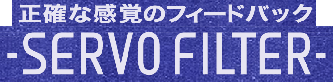 正確な感覚のフィードバック -SERVO FILTER-
